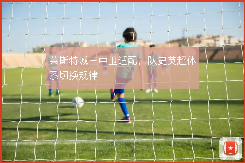 莱斯特城三中卫适配，队史英超体系切换规律