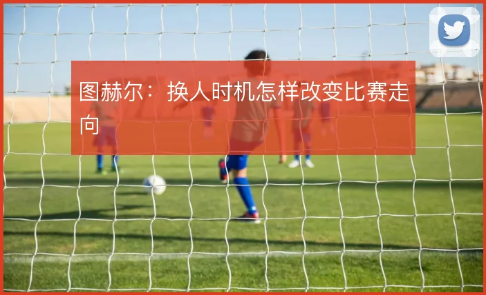 图赫尔:换人时机怎样改变比赛走向