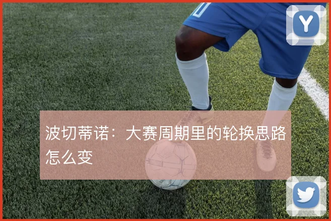 波切蒂诺:大赛周期里的轮换思路怎么变