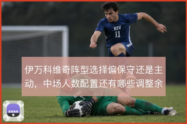 伊万科维奇阵型选择偏保守还是主动，中场人数配置还有哪些调整余地