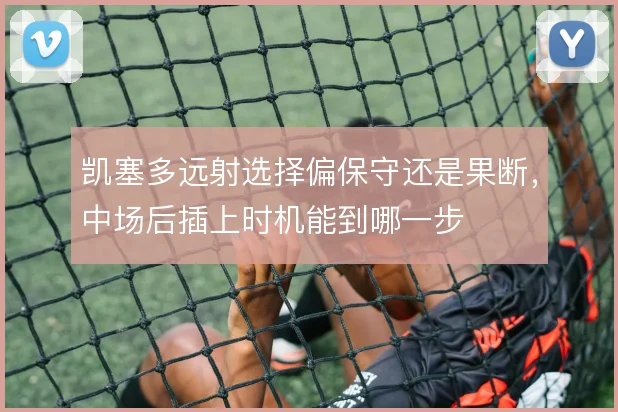 凯塞多远射选择偏保守还是果断，中场后插上时机能到哪一步