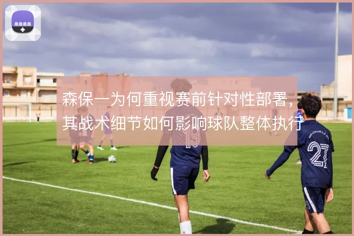 森保一为何重视赛前针对性部署，其战术细节如何影响球队整体执行力