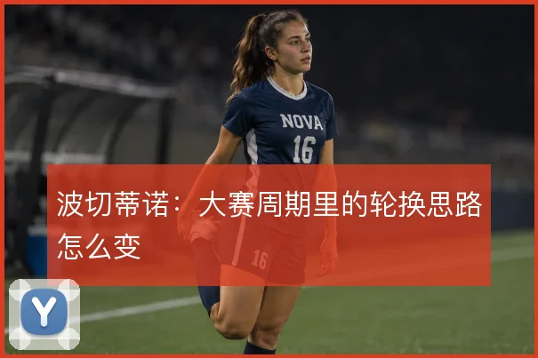 波切蒂诺：大赛周期里的轮换思路怎么变