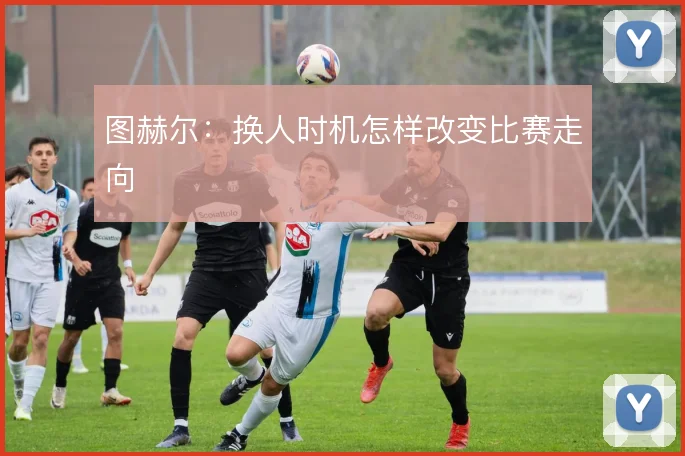 图赫尔:换人时机怎样改变比赛走向