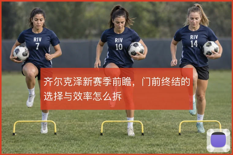 齐尔克泽新赛季前瞻,门前终结的选择与效率怎么拆