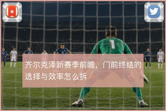 齐尔克泽新赛季前瞻,门前终结的选择与效率怎么拆