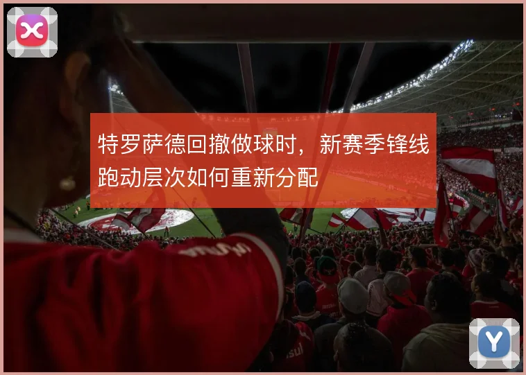 特罗萨德回撤做球时，新赛季锋线跑动层次如何重新分配