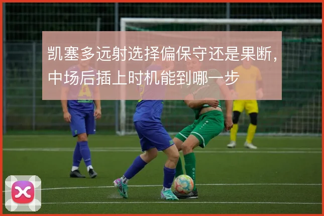凯塞多远射选择偏保守还是果断，中场后插上时机能到哪一步