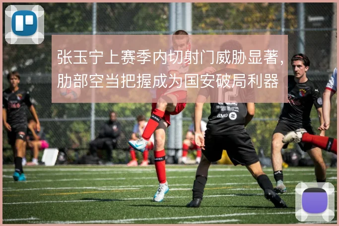 张玉宁上赛季内切射门威胁显著，肋部空当把握成为国安破局利器