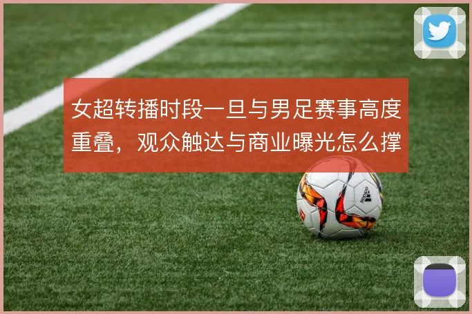 女超转播时段一旦与男足赛事高度重叠，观众触达与商业曝光怎么撑住