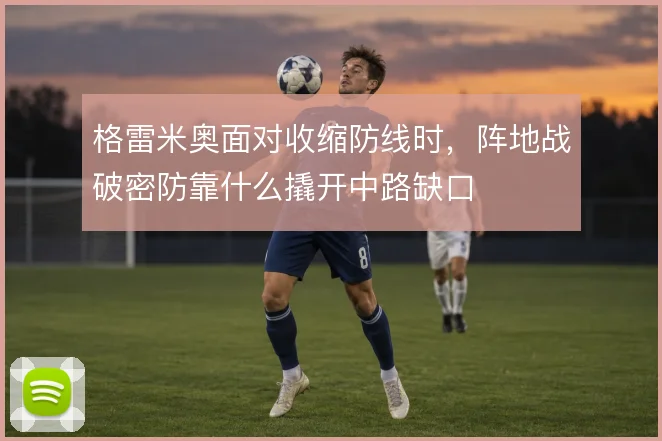 格雷米奥面对收缩防线时,阵地战破密防靠什么撬开中路缺口