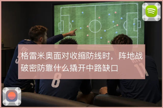 格雷米奥面对收缩防线时，阵地战破密防靠什么撬开中路缺口