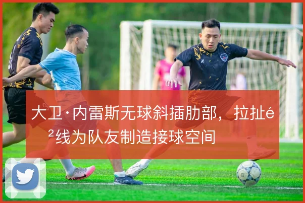 大卫·内雷斯无球斜插肋部，拉扯防线为队友制造接球空间